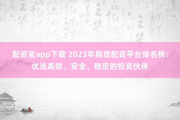 配資寶app下載 2023年期貨配資平臺排名榜：優選高效、安全、穩定的投資伙伴