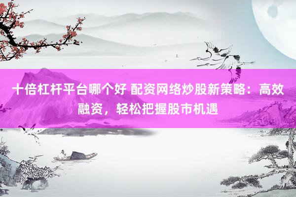 十倍杠桿平臺哪個好 配資網(wǎng)絡(luò)炒股新策略：高效融資，輕松把握股市機遇