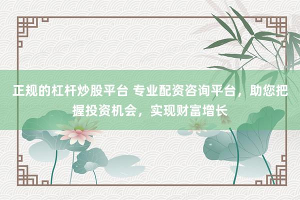 正規的杠桿炒股平臺 專業配資咨詢平臺，助您把握投資機會，實現財富增長
