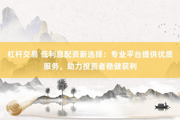 杠桿交易 低利息配資新選擇：專業(yè)平臺提供優(yōu)質(zhì)服務(wù)，助力投資者穩(wěn)健獲利