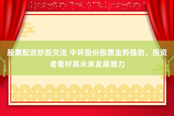 股票配資炒股交流 中環股份股票走勢強勁，投資者看好其未來發展潛力