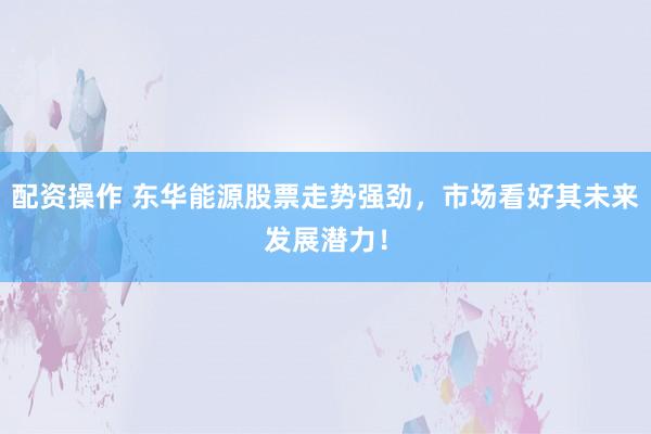 配資操作 東華能源股票走勢強勁，市場看好其未來發展潛力！