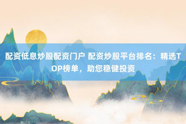 配資低息炒股配資門戶 配資炒股平臺排名：精選TOP榜單，助您穩健投資