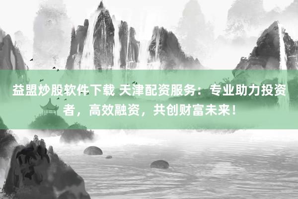 益盟炒股軟件下載 天津配資服務：專業助力投資者，高效融資，共創財富未來！