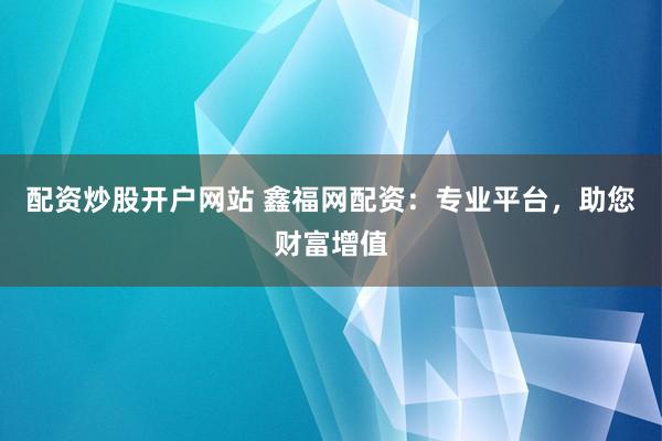 配資炒股開戶網站 鑫福網配資：專業平臺，助您財富增值