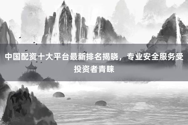 中國配資十大平臺最新排名揭曉，專業安全服務受投資者青睞