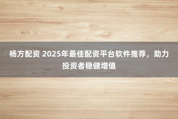 楊方配資 2025年最佳配資平臺軟件推薦，助力投資者穩健增值
