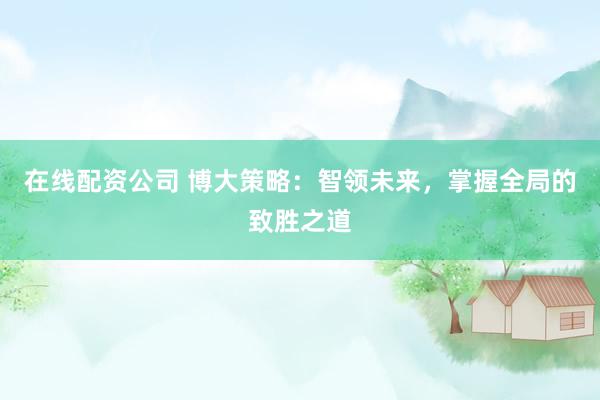在線配資公司 博大策略：智領(lǐng)未來，掌握全局的致勝之道