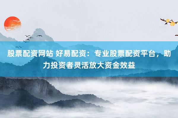 股票配資網(wǎng)站 好易配資：專業(yè)股票配資平臺，助力投資者靈活放大資金效益