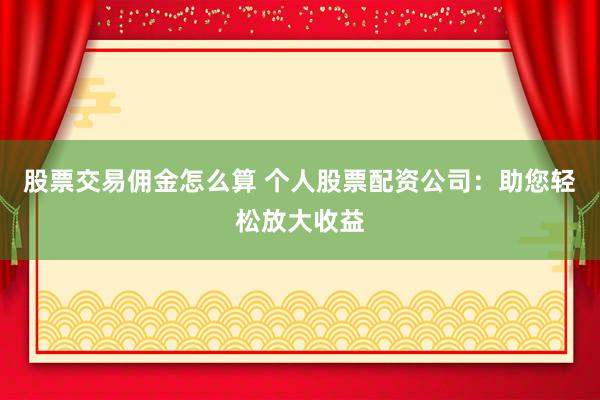股票交易傭金怎么算 個人股票配資公司：助您輕松放大收益