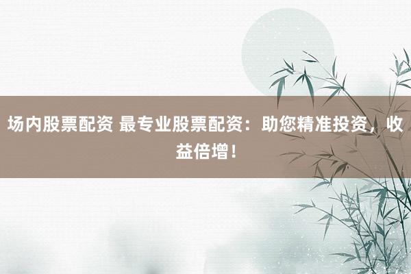 場內股票配資 最專業(yè)股票配資：助您精準投資，收益倍增！