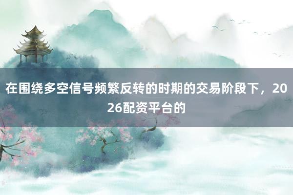 在圍繞多空信號(hào)頻繁反轉(zhuǎn)的時(shí)期的交易階段下，2026配資平臺(tái)的