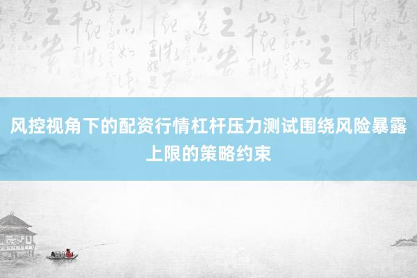 風(fēng)控視角下的配資行情杠桿壓力測試圍繞風(fēng)險(xiǎn)暴露上限的策略約束