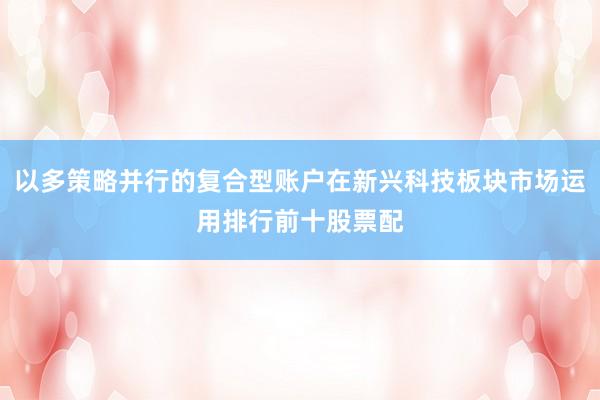 以多策略并行的復(fù)合型賬戶在新興科技板塊市場運用排行前十股票配