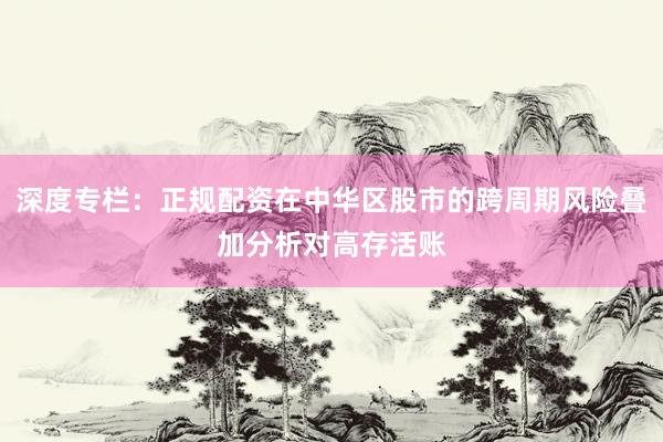 深度專欄：正規(guī)配資在中華區(qū)股市的跨周期風(fēng)險疊加分析對高存活賬