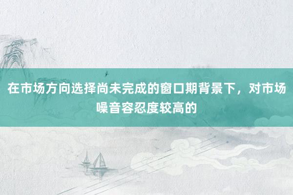 在市場(chǎng)方向選擇尚未完成的窗口期背景下，對(duì)市場(chǎng)噪音容忍度較高的
