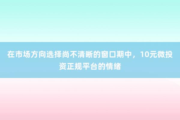 在市場(chǎng)方向選擇尚不清晰的窗口期中，10元微投資正規(guī)平臺(tái)的情緒