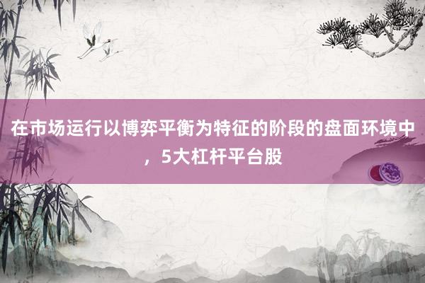 在市場(chǎng)運(yùn)行以博弈平衡為特征的階段的盤面環(huán)境中，5大杠桿平臺(tái)股