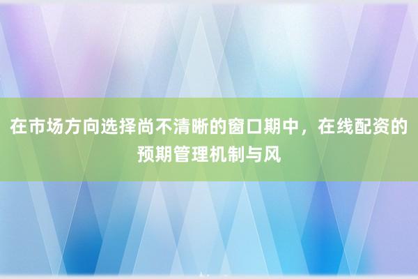 在市場方向選擇尚不清晰的窗口期中，在線配資的預(yù)期管理機(jī)制與風(fēng)