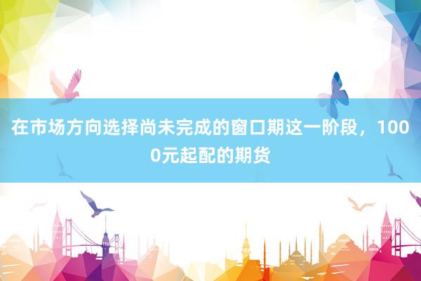 在市場方向選擇尚未完成的窗口期這一階段，1000元起配的期貨