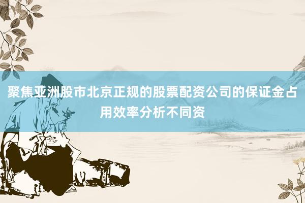 聚焦亞洲股市北京正規(guī)的股票配資公司的保證金占用效率分析不同資