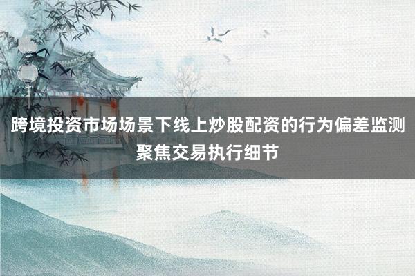 跨境投資市場場景下線上炒股配資的行為偏差監(jiān)測聚焦交易執(zhí)行細節(jié)