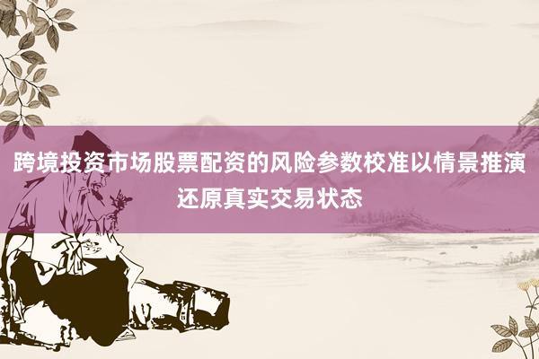 跨境投資市場股票配資的風險參數(shù)校準以情景推演還原真實交易狀態(tài)