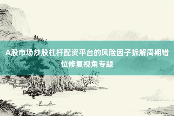 A股市場(chǎng)炒股杠桿配資平臺(tái)的風(fēng)險(xiǎn)因子拆解周期錯(cuò)位修復(fù)視角專(zhuān)題