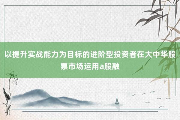 以提升實戰(zhàn)能力為目標(biāo)的進階型投資者在大中華股票市場運用a股融