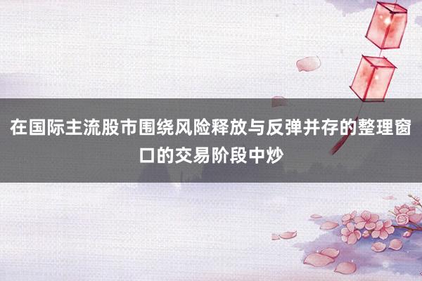 在國際主流股市圍繞風(fēng)險釋放與反彈并存的整理窗口的交易階段中炒