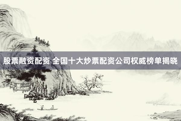 股票融資配資 全國十大炒票配資公司權威榜單揭曉