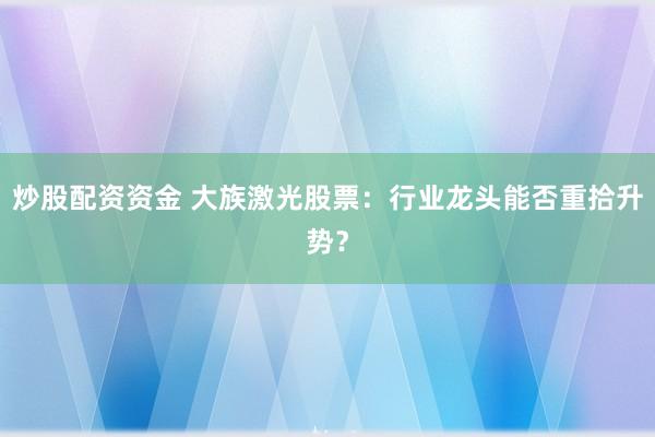 炒股配資資金 大族激光股票：行業龍頭能否重拾升勢？