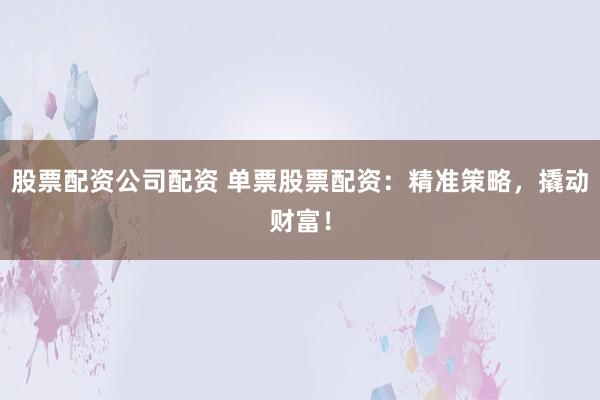 股票配資公司配資 單票股票配資：精準策略，撬動財富！