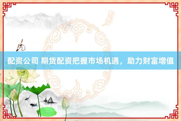 配資公司 期貨配資把握市場機遇，助力財富增值
