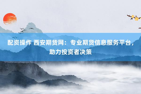 配資操作 西安期貨網(wǎng)：專業(yè)期貨信息服務平臺，助力投資者決策
