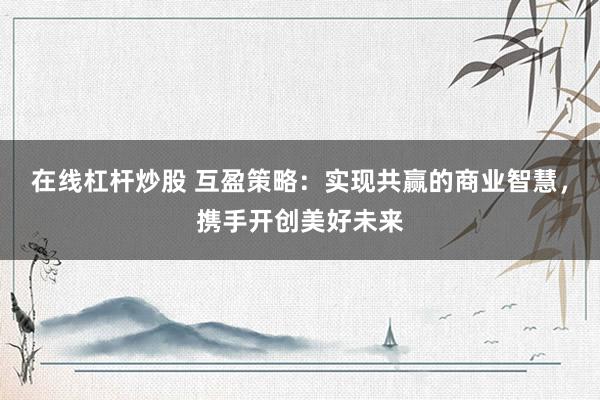 在線杠桿炒股 互盈策略：實現(xiàn)共贏的商業(yè)智慧，攜手開創(chuàng)美好未來