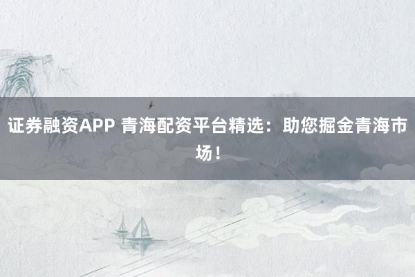 證券融資APP 青海配資平臺精選：助您掘金青海市場！