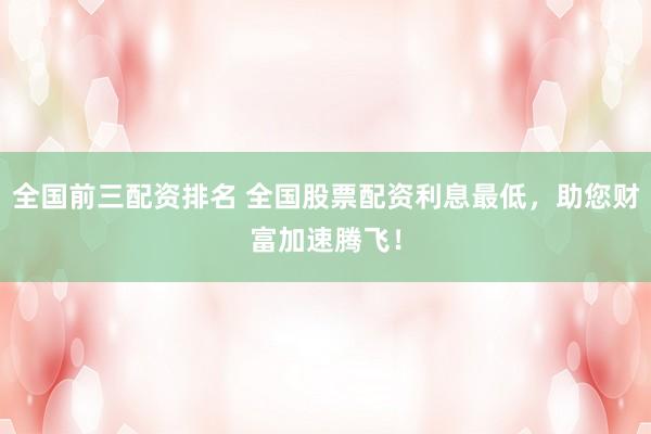 全國前三配資排名 全國股票配資利息最低，助您財富加速騰飛！