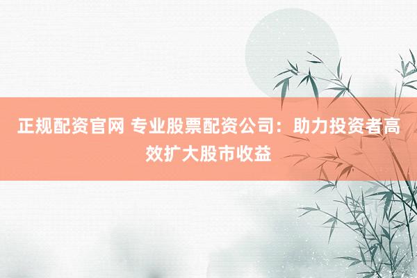 正規(guī)配資官網(wǎng) 專業(yè)股票配資公司：助力投資者高效擴大股市收益